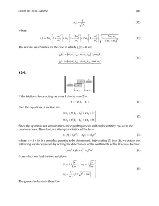 COUPLED OSCILLATIONS 403
22
2
1
a
D
= (12)
where
( )
2 2 2
1 1 1
2 1 2 1 2
2 2 2
2 2 2 1 2
3 3
2 1 1 2 1 1
m m m m
m m
m m m m m
     
≡ + + − + − −
     
+
     
1 2
m
D m (13)
The normal coordinates for the case in which ( )
0
j
q 0
= are
( ) ( )
( ) ( )
1 1 11 10 2 21 20
2 1 12 10 2 22 20
cos
cos
t m a x m a x t
t m a x m a x
1
2t
η ω
η ω
= +
= +
(14)
12-6.
m
m
m
m
k
k
x1 x2
If the frictional force acting on mass 1 due to mass 2 is
( )
1 2
f x x
β
= − − (1)
then the equations of motion are
( )
( )
1 1 2 1
2 2 1 2
0
0
mx x x x
mx x x x

+ − + =


+ − + = 
β κ
β κ
(2)
Since the system is not conservative, the eigenfrequencies will not be entirely real as in the
previous cases. Therefore, we attempt a solution of the form
( ) ( )
1 1 2 2
;
t
x t B e x t B e t
α α
= = (3)
where i
α λ ω
= + is a complex quantity to be determined. Substituting (3) into (1), we obtain the
following secular equation by setting the determinant of the coefficients of the B’s equal to zero:
( )
2
2
m 2 2
α βα κ β α
+ + = (4)
from which we find the two solutions
( )
1 1
2
2
;
1
i
m m
m
m
κ κ
α ω
α β β κ

= ± = ± 



= − ± −


(5)
The general solution is therefore
 