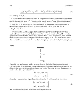 404 CHAPTER 12
( ) ( )
2 2
1 11 11 12 12
i m t i m t m t m m t m
t m
B e B e e B e B e
κ κ β κ β κ
β − −
+ − − + −
= + + +
x t (6)
and similarly for ( )
2
x t .
The first two terms in the expression for ( )
1
x t are purely oscillatory, whereas the last two terms
contain the damping factor t
e β
−
. (Notice that the term ( )
2
12 exp
B m t
β κ
+
− increases with time if
2
m
β κ
> , but is not required to vanish in order to produce physically realizable motion
because the damping term, exp(–βt), decreases with time at a more rapid rate; that is
12
B+
2
β β
− + 0
κ <
m
− .)
To what modes do 1
α and 2
α apply? In Mode 1 there is purely oscillating motion without
friction. This can happen only if the two masses have no relative motion. Thus, Mode 1 is the
symmetric mode in which the masses move in phase. Mode 2 is the antisymmetric mode in which
the masses move out of phase and produce frictional damping. If 2
m
β κ
< , the motion is one of
damped oscillations, whereas if 2
m
β κ
> , the motion proceeds monotonically to zero amplitude.
12-7.
m
k
m
k
x1
x2
We define the coordinates and as in the diagram. Including the constant downward
gravitational force on the masses results only in a displacement of the equilibrium positions and
does not affect the eigenfrequencies or the normal modes. Therefore, we write the equations of
motion without the gravitational terms:
1
x 2
x
1 1 2
2 2 1
2 0
0
mx x x
mx x x
κ κ
κ κ
+ − = 


+ − = 
(1)
Assuming a harmonic time dependence for ( )
1 t
x and ( )
2
x t in the usual way, we obtain
( )
( )
2
1 2
2
1 2
2 0
0
m B B
B m B
κ ω κ
κ κ ω

− − =


− + − = 

(2)
Solving the secular equation, we find the eigenfrequencies to be
 