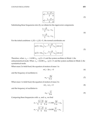 COUPLED OSCILLATIONS 405
2
1
2
2
3 5
2
3 5
2
m
m
κ
ω
κ
ω
+
=
−
=
(3)
Substituting these frequencies into (2), we obtain for the eigenvector components
11 21
12 22
1 5
2
1 5
2
a a
a a

−
= 


+ 
=


(4)
For the initial conditions ( ) ( )
1 2
0 0
x x
= = 0 , the normal coordinates are
( )
( )
1 11 10 20
2 12 10 20
1 5
cos
2
1 5
cos
2
t ma x x t
t ma x x t
η ω
η ω
 
−
= +
 
 
 
+
= +
 
 
1
2
(5)
Therefore, when ,
10 20
1.6180
x x
= − ( )
2 0
t
η = and the system oscillates in Mode 1, the
antisymmetrical mode. When ,
10 2
0.6180
x x
= 0 ( )
1 0
t
η = and the system oscillates in Mode 2, the
symmetrical mode.
When mass 2 is held fixed, the equation of motion of mass 1 is
1 1
2
mx x 0
κ
+ = (6)
and the frequency of oscillation is
10
2
m
κ
ω = (7)
When mass 1 is held fixed, the equation of motion of mass 2 is
2 2 0
mx x
κ
+ = (8)
and the frequency of oscillation is
20
m
κ
ω = (9)
Comparing these frequencies with 1
ω and 2
ω we find
1 1
2 2
3 5 2 2
1.1441
4
3 5
0.6180
4
m m
m m
κ κ
ω ω
κ κ
ω ω

+
= = 0
0
> 



−

= = <

 