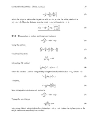 NEWTONIAN MECHANICS—SINGLE PARTICLE 37
2
0
2
1
log
2
g kv
x
k g kv
 
−
=  
−
 
(2)
where the origin is taken to be the point at which v 0
v
= so that the initial condition is
( )
0 0
x v v
= = . Thus, the distance from the point 0
v v
= to the point v 1
v
= is
( )
2
0
0 1 2
1
1
log
2
g kv
s v v
k g kv
 
−
→ =  
−
 
(3)
2-12. The equation of motion for the upward motion is
2
2
2
d x
m mkv
dt
= − − mg (1)
Using the relation
2
2
d x dv dv dx dv
v
dt dt dx dt dx
= = = (2)
we can rewrite (1) as
2
v dv
dx
kv g
= −
+
(3)
Integrating (3), we find
( )
2
1
log
2
kv g x C
k
+ = − + (4)
where the constant C can be computed by using the initial condition that when x = 0:
0
v v
=
( )
2
0
1
log
2
C kv
k
g
= + (5)
Therefore,
2
0
2
1
log
2
kv g
x
k kv g
+
=
+
(6)
Now, the equation of downward motion is
2
2
2
d x
m mkv
dt
= − + mg (7)
This can be rewritten as
2
v dv
dx
kv g
=
− +
(8)
Integrating (8) and using the initial condition that x = 0 at v = 0 (w take the highest point as the
origin for the downward motion), we find
 
