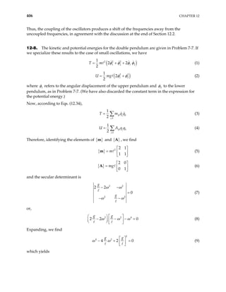 406 CHAPTER 12
Thus, the coupling of the oscillators produces a shift of the frequencies away from the
uncoupled frequencies, in agreement with the discussion at the end of Section 12.2.
12-8. The kinetic and potential energies for the double pendulum are given in Problem 7-7. If
we specialize these results to the case of small oscillations, we have
(
2 2 2
1 2 1 2
1
2 2
2
T m )
φ φ φ φ
= + + (1)
( )
2 2
1 2
1
2
2
U mg φ φ
= + (2)
where 1
φ refers to the angular displacement of the upper pendulum and 2
φ to the lower
pendulum, as in Problem 7-7. (We have also discarded the constant term in the expression for
the potential energy.)
Now, according to Eqs. (12.34),
,
1
2
jk j k
j k
T m q
= ∑ q (3)
,
1
2
jk j k
j k
U A q
= ∑ q (4)
Therefore, identifying the elements of { }
m and { }
A , we find
{ } 2
2 1
1 1
m
 
=  
 
m (5)
{ }
2 0
0 1
mg
 
=  
 
A (6)
and the secular determinant is
2 2
2 2
2 2
0
g
g
ω ω
ω ω
− −
=
− −
(7)
or,
2 2 4
2 2
g g
ω ω ω
   
0
− − − =
   
   
(8)
Expanding, we find
2
4 2
4 2
g g
ω ω
 
0
− +  
 
= (9)
which yields
 
