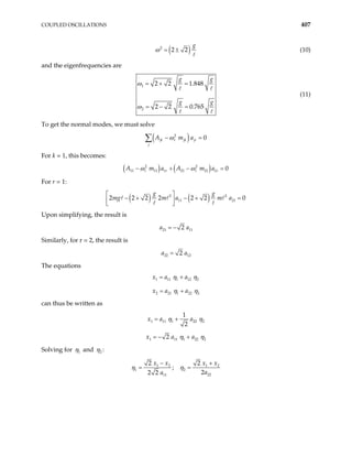 COUPLED OSCILLATIONS 407
( )
2
2 2
g
ω = ± (10)
and the eigenfrequencies are
1
2
2 2 1.848
2 2 0.765
g g
g g
ω
ω
= + =
= − =
(11)
To get the normal modes, we must solve
( )
2
0
jk r jk jr
j
A m a
ω
− =
∑
For k = 1, this becomes:
( ) ( )
2 2
11 11 1 21 21 2 0
r r r r
A m a A m a
ω ω
− + − =
For r = 1:
( ) ( )
2 2
11 21
2 2 2 2 2 2
g g
mg m a m a
− + − + =
 
0
 
 
Upon simplifying, the result is
21 11
2
a a
= −
Similarly, for r = 2, the result is
22 12
2
a a
=
The equations
1 11 1 12
2 21 1 22
x a a
x a a
2
2
η η
η η
= +
= +
can thus be written as
1 11 1 22
1
2
x a a 2
η η
= +
1 11 1 22 2
2
x a a
η η
= − +
Solving for 1
η and 2
η :
1 2 1
1 2
22
11
2 2
;
2
2 2
x x x x
a
a
η η
− +
= = 2
 