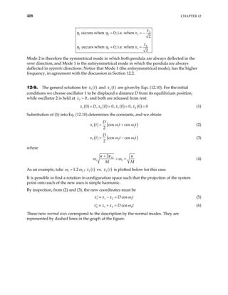 408 CHAPTER 12
2
1 2 1
2
2 1 1
occurs when 0; i.e. when
2
occurs when 0; i.e. when
2
x
x
x
x
η η
η η
= =
= =
−
Mode 2 is therefore the symmetrical mode in which both pendula are always deflected in the
same direction; and Mode 1 is the antisymmetrical mode in which the pendula are always
deflected in opposite directions. Notice that Mode 1 (the antisymmetrical mode), has the higher
frequency, in agreement with the discussion in Section 12.2.
12-9. The general solutions for ( )
1
x t and ( )
2
x t are given by Eqs. (12.10). For the initial
conditions we choose oscillator 1 to be displaced a distance D from its equilibrium position,
while oscillator 2 is held at , and both are released from rest:
2 0
x =
( ) ( ) ( ) ( )
1 2 1 2
0 , 0 0, 0 0, 0
x x x
= = = 0
=
x D (1)
Substitution of (1) into Eq. (12.10) determines the constants, and we obtain
( ) (
1 1
cos cos
2
D
x t t t)
2
ω ω
= + (2)
( ) (
2 2
cos cos
2
D
x t t t)
1
ω ω
= − (3)
where
12
1 2
2
M M
κ κ κ
ω ω
+
> = (4)
As an example, take 1 2
1.2
ω ω
= ; ( )
1
x t vs. ( )
2
x t is plotted below for this case.
It is possible to find a rotation in configuration space such that the projection of the system
point onto each of the new axes is simple harmonic.
By inspection, from (2) and (3), the new coordinates must be
1 1 2 1
cos
x x x D t
ω
≡ − =
′ (5)
2 1 2 2
cos
x x x D t
ω
≡ + =
′ (6)
These new normal axes correspond to the description by the normal modes. They are
represented by dashed lines in the graph of the figure.
 