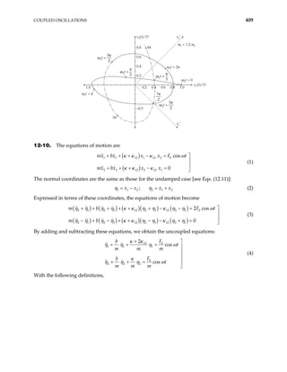 COUPLED OSCILLATIONS 409
0.2
0.2
–0.5
0.4
0.6
0.8
1.0 0.4 0.6 0.8 1.0
ω
π
2
5
2
t =
ω
π
2
3
2
t =
ω
π
2
3
t =
ω
π
2
2
t =
7π
2
x2(t)/D x2′
x1′
x1(t)/D
ω2t = π
3π
4π
ω2t = 2π
ω1 = 1.2 ω2
ω2t = 0
12-10. The equations of motion are
( )
( )
1 1 12 1 12 2 0
2 2 12 2 12 1
cos
0
mx bx x x F t
mx bx x x
κ κ κ ω
κ κ κ

+ + + − =


+ + + − = 
(1)
The normal coordinates are the same as those for the undamped case [see Eqs. (12.11)]:
1 1 2 2 1
;
x x x x2
η η
= − = + (2)
Expressed in terms of these coordinates, the equations of motion become
( ) ( ) ( )( ) ( )
( ) ( ) ( )( ) ( )
2 1 2 1 12 2 1 12 2 1 0
2 1 2 1 12 2 1 12 2 1
2 cos
0
m b F
m b
t
η η η η κ κ η η κ η η ω
η η η η κ κ η η κ η η

+ + + + + + − − =


− + − + + − − + = 
(3)
By adding and subtracting these equations, we obtain the uncoupled equations:
0
12
1 1 1
0
2 2 2
2
cos
cos
F
b
t
m m m
F
b
t
m m m
κ κ
η η η ω
κ
η η η ω
+ 
+ + = 



+ + =

(4)
With the following definitions,
 