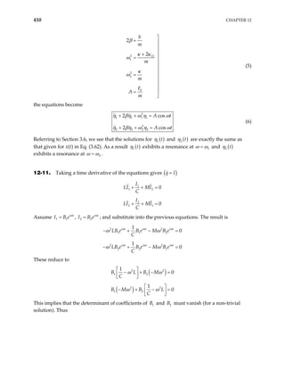 410 CHAPTER 12
2 12
1
2
2
0
2
2
b
m
m
m
F
A
m
β
κ κ
ω
κ
ω

= 


+

=



= 



=

(5)
the equations become
2
1 1 1 1
2
2 2 2 2
2 c
2 c
os
os
A t
A t
η βη ω η ω
η βη ω η ω
+ + =
+ + =
(6)
Referring to Section 3.6, we see that the solutions for ( )
1 t
η and ( )
2 t
η are exactly the same as
that given for x(t) in Eq. (3.62). As a result ( )
1 t
η exhibits a resonance at 1
ω ω
= and ( )
2 t
η
exhibits a resonance at 2
ω ω
= .
12-11. Taking a time derivative of the equations gives ( )
q I
=
1
1 2 0
I
LI MI
C
+ + =
2
2 1 0
I
LI MI
C
+ + =
Assume 1 1
i t
I B e ω
= , 2 2
i t
I B e ω
= ; and substitute into the previous equations. The result is
2 2
1 1 2
1
0
i t i t i t
LB e B e M B e
C
ω ω ω
ω ω
− + − =
2 2
2 2 1
1
0
i t i t i t
LB e B e M B e
C
ω ω ω
ω ω
− + − =
These reduce to
( )
2 2
1 2
1
0
B L B M
C
ω ω
 
− + − =
 
 
( )
2 2
1 2
1
0
B M B L
C
ω ω
 
− + − =
 
 
This implies that the determinant of coefficients of B and must vanish (for a non-trivial
solution). Thus
1 2
B
 