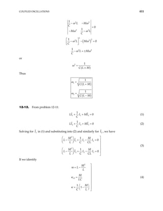 COUPLED OSCILLATIONS 411
2 2
2 2
1
0
1
L M
C
M L
C
ω ω
ω ω
− −
=
− −
( )
2
2
2 2
1
0
L M
C
ω ω
 
− − =
 
 
2 2
1
L M
C
ω ω
− = ±
or
( )
2 1
C L M
ω =
±
Thus
( )
( )
1
2
1
1
C L M
C L M
ω
ω
=
+
=
−
12-12. From problem 12-11:
1 1 2
1
0
LI I MI
C
+ + = (1)
2 2 1
1
0
LI I MI
C
+ + = (2)
Solving for in (1) and substituting into (2) and similarly for I , we have
1
I 2
2
1 1 2
2
2 2 1
1
0
1
0
M M
L I I I
L C CL
M M
L I I I
L C CL

 
− + − = 
 
  


 
− + − = 
 
  
(3)
If we identify
2
12
1
1
M
m L
L
M
LC
M
C L
κ
κ

= − 



=



 
= − 
 
  
(4)
 