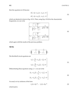 412 CHAPTER 12
then the equations in (3) become
( )
( )
1 12 1 12 2
2 12 2 12 1
0
0
mI I I
mI I I
κ κ κ
κ κ κ

+ + − =


+ + − = 
(5)
which are identical in form to Eqs. (12.1). Then, using Eqs. (12.8) for the characteristic
frequencies, we can write
( )
( )
1 2
2 2
1
1
1
1
M
L
M C L M
C L
L
M
L
M C L M
C L
L
ω
ω
+
= =
  −
−
 
 
−
= =
  +
−
 
 
(6)
which agree with the results of the previous problem.
12-13.
I1
C1
q1
I2
C2
q2
L1 L12 L2
The Kirchhoff circuit equations are
( )
( )
1
1 1 12 1 2
1
2
2 2 12 2 1
2
0
0
q
L I L I I
C
q
L I L I I
C

+ + − = 



+ + − =


(1)
Differentiating these equations using q I
= , we can write
( )
( )
1 12 1 1 12 2
1
2 12 2 2 12 1
2
1
0
1
0
L L I I L I
C
L L I I L I
C

+ + − = 



+ + − =


(2)
As usual, we try solutions of the form
( ) ( )
1 1 2 2
;
i t i t
I t B e I t B e
ω ω
= = (3)
which lead to
 