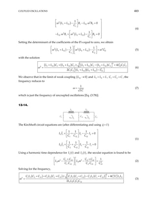 COUPLED OSCILLATIONS 413
( )
( )
2 2
1 12 1 12 2
1
2 2
12 1 2 12 2
1
1
0
1
0
L L B L B
C
L B L L B
C
ω ω
ω ω

 
+ − − = 
 
  


 
− + + − = 
 

  
(4)
Setting the determinant of the coefficients of the B’s equal to zero, we obtain
( ) ( )
2 2
1 12 2 12 1
1 2
1 1
L L L L L
C C
ω ω
   
+ − + − =
 
   
4 2
2
ω
  (5)
with the solution
( ) ( ) ( ) ( )
( )( )
2 2
1 12 1 2 12 2 1 12 1 2 12 2 12 1 2
2
2
1 2 1 12 2 12 12
4
2
L L C L L C L L C L L C L C C
C C L L L L L
ω
 
+ + + ± + − + +
 
=
 
+ + −
 
(6)
We observe that in the limit of weak coupling ( )
12 0
L → and 1 2
L L L
= = , C C , the
frequency reduces to
1 2 C
= =
1
LC
ω = (7)
which is just the frequency of uncoupled oscillations [Eq. (3.78)].
12-14.
I1
C1 C12
I2
C2
L1 L2
The Kirchhoff circuit equations are (after differentiating and using q I
= )
1 1 1 2
1 12 12
2 2 2 1
2 12 12
1 1 1
0
1 1 1
0
L I I I
C C C
L I I I
C C C

 
+ + − = 
 
  


 
+ + − = 
 

  
(1)
Using a harmonic time dependence for ( )
1
I t and ( )
2 t
I , the secular equation is found to be
2 2
1 12 2 12
1 2 2
1 12 2 12 12
1
C C C C
L L
C C C C C
ω ω
  
+ +
− −

  

=


  (2)
Solving for the frequency,
( ) ( ) ( ) ( )
2 2 2
1 1 2 12 2 2 1 12 1 1 2 12 2 2 1 12 1 2 1 2
2
1 2 1 2 12
4
2
C L C C C L C C C L C C C L C C C C L L
L L C C C
ω
 
+ + + ± + − + +
 
= (3)
 