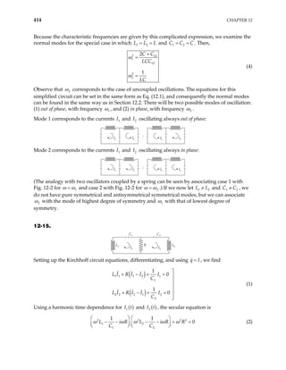 414 CHAPTER 12
Because the characteristic frequencies are given by this complicated expression, we examine the
normal modes for the special case in which 1 2
L L L
= = and C C
1 2 C
= = . Then,
2 12
1
12
2
2
2
1
C C
LCC
LC
ω
ω
+
=
=
(4)
Observe that 2
ω corresponds to the case of uncoupled oscillations. The equations for this
simplified circuit can be set in the same form as Eq. (12.1), and consequently the normal modes
can be found in the same way as in Section 12.2. There will be two possible modes of oscillation:
(1) out of phase, with frequency 1
ω , and (2) in phase, with frequency 2
ω .
Mode 1 corresponds to the currents and oscillating always out of phase:
1
I 2
I
;
I1 I2 I1 I2
Mode 2 corresponds to the currents and oscillating always in phase:
1
I 2
I
;
I1 I2 I1 I2
(The analogy with two oscillators coupled by a spring can be seen by associating case 1 with
Fig. 12-2 for 1
ω ω
= and case 2 with Fig. 12-2 for 2
ω ω
= .) If we now let and , we
do not have pure symmetrical and antisymmetrical symmetrical modes, but we can associate
1
L L
≠ 2 2
1
C C
≠
2
ω with the mode of highest degree of symmetry and 1
ω with that of lowest degree of
symmetry.
12-15.
I1
C1
I2
C2
L1 R L2
Setting up the Kirchhoff circuit equations, differentiating, and using q I
= , we find
( )
( )
1 1 1 2 1
1
2 2 2 1 2
2
1
0
1
0
L I R I I I
C
L I R I I I
C

+ − + = 



+ − + =


(1)
Using a harmonic time dependence for ( )
1
I t and ( )
2 t
I , the secular equation is
2 2
1 2
1 2
1 1
0
L i R L i R R
C C
ω ω ω ω ω
   
− − − − + =
 
   
2 2
  (2)
 