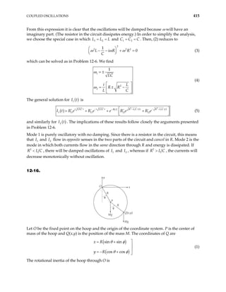 COUPLED OSCILLATIONS 415
From this expression it is clear that the oscillations will be damped because ω will have an
imaginary part. (The resistor in the circuit dissipates energy.) In order to simplify the analysis,
we choose the special case in which 1 2
L L L
= = and 1 2
C C C
= = . Then, (2) reduces to
2
2 1
0
L i R R
C
ω ω ω
  2 2
− − +
 
 
= (3)
which can be solved as in Problem 12-6. We find
1
2
2
1
LC
i L
R R
L C
ω
ω
= ±
 
= ± −
 
 
(4)
The general solution for is
( )
1
I t
( )
2 2
1 1
1 11 11 12 12
i LC t i LC t R L C t L R L C t L
Rt L
B e B e e B e B e
− − −
−
+ − + −
I t
−
 
= + + +
 
 
(5)
and similarly for . The implications of these results follow closely the arguments presented
in Problem 12-6.
( )
2
I t
Mode 1 is purely oscillatory with no damping. Since there is a resistor in the circuit, this means
that and flow in opposite senses in the two parts of the circuit and cancel in R. Mode 2 is the
mode in which both currents flow in the same direction through R and energy is dissipated. If
1
I 2
I
2
C
<
R L , there will be damped oscillations of and , whereas if
1
I 2
I 2
R L C
> , the currents will
decrease monotonically without oscillation.
12-16.
O
y
x
R
P
R
Mg
Q(x,y)
Mg
θ
φ
Let O be the fixed point on the hoop and the origin of the coordinate system. P is the center of
mass of the hoop and Q(x,y) is the position of the mass M. The coordinates of Q are
( )
( )
sin sin
cos cos
x R
y R
θ φ
θ φ

= +


= − + 
(1)
The rotational inertia of the hoop through O is
 