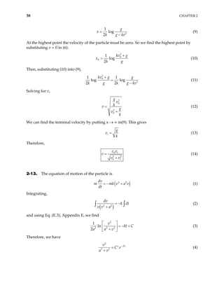 38 CHAPTER 2
2
1
log
2
g
x
k g kv
=
−
(9)
At the highest point the velocity of the particle must be zero. So we find the highest point by
substituting v = 0 in (6):
2
0
1
log
2
h
kv g
x
k g
+
= (10)
Then, substituting (10) into (9),
2
0
2
1 1
log log
2 2
kv g g
k g k g k
+
=
− v
(11)
Solving for v,
2
0
2
0
g
v
k
v
g
v
k
=
+
(12)
We can find the terminal velocity by putting x → ∞ in(9). This gives
t
g
v
k
= (13)
Therefore,
0
2 2
0
t
t
v v
v
v v
=
+
(14)
2-13. The equation of motion of the particle is
( )
3 2
dv
m mk v a
dt
= − + v (1)
Integrating,
( )
2 2
dv
k dt
v v a
= −
+
∫ ∫ (2)
and using Eq. (E.3), Appendix E, we find
2
2 2 2
1
ln
2
v
kt C
a a v
 
= − +
 
+
 
(3)
Therefore, we have
2
2 2
At
v
C e
a v
−
= ′
+
(4)
 