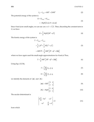 416 CHAPTER 12
(2)
2
O CM 2
I I MR MR
= + = 2
The potential energy of the system is
( )
hoop mass
2 cos cos
U U U
MgR θ φ
= +
= − +
(3)
Since θ and φ are small angles, we can use 2
s 1 2
x x
≅ −
co . Then, discarding the constant term in
U, we have
( )
2 2
1
2
2
U MgR θ φ
= + (4)
The kinetic energy of the system is
( )
hoop mass
2 2 2
O
2 2 2 2 2
1 1
2 2
1
2
2
T T T
I M x y
MR MR
= +
= + +
 
= + + +
 
θ
θ θ φ θφ
(5)
where we have again used the small-angle approximations for θ and φ. Thus,
2 2 2
1
3 2
2
T MR θ φ θφ
 
= + +
  (6)
Using Eqs. (12.34),
,
1
2
jk j k
j k
T m q
= ∑ q (7)
,
1
2
jk j k
j k
U A q
= ∑ q (8)
we identify the elements of { }
m and { }
A :
{ } 2
3 1
1 1
MR
 
=  
 
m (9)
{ }
2 0
0 1
MgR
 
=  
 
A (10)
The secular determinant is
2 2
2 2
2 3
0
g
R
g
R
ω ω
ω ω
− −
=
− −
(11)
from which
 