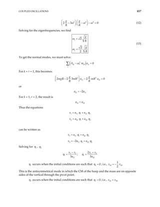 COUPLED OSCILLATIONS 417
2 2 4
2 3
g g
R R
ω ω ω
   
0
− − − =
   
   
(12)
Solving for the eigenfrequencies, we find
1
2
2
2
2
g
R
g
R
ω
ω
=
=
(13)
To get the normal modes, we must solve:
( )
2
0
jk r jk jr
j
A m a
ω
− =
∑
For k = r = 1, this becomes:
2 2
11 21
2 2 3 2
g g
mgR mR a mR a
R R
0
 
− − =
 
 
or
21 11
2
a a
= −
For k = 1, r = 2, the result is
12 22
a a
=
Thus the equations
1 11 1 12
2 21 1 22
x a a
x a a
2
2
η η
η η
= +
= +
can be written as
1 11 1 22 2
2 11 1 22
2
x a a
x a a 2
η η
η η
= +
= − +
Solving for 1
η , 2
η
1 2 1
1 1
11 22
2
;
3 3
x x x x
a a
η η 2
− +
= =
1
η occurs when the initial conditions are such that 2 0
η = ; i.e., 10 20
1
2
x x
= −
This is the antisymmetrical mode in which the CM of the hoop and the mass are on opposite
sides of the vertical through the pivot point.
2
η occurs when the initial conditions are such that 1 0
η = ; i.e., 10 20
x x
=
 