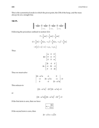 418 CHAPTER 12
This is the symmetrical mode in which the pivot point, the CM of the hoop, and the mass
always lie on a straight line.
12-17.
k
k m k
m k
m
x1 x2 x3
Following the procedure outlined in section 12.6:
2 2
1 2
1 1 1
2 2 2
T mx mx m
= + + 2
3
x
( ) ( )2
2
2 2
1 2 1 3 2
2 2 2
1 2 3 1 2 2 3
1 1 1 1
2 2 2 2
U kx k x x k x x kx
k x x x x x x x
= + − + − +
 
= + + − −
 
3
Thus
0 0
0 0
0 0
m
m
m
 
 
=  
 
 
m
2 0
2
0 2
k k
k k k
k k
−
 
 
= − −
 
 
−
 
A
Thus we must solve
2
2
2
2 0
2 0
0 2
k m k
k k m k
k k m
ω
ω
ω
− −
− − −
− −
=
This reduces to
( ) ( )
3
2 2 2
2 2 2
k m k k m
ω ω 0
− − − =
or
( ) ( )
2
2 2 2
2 2 2
k m k m k
ω ω
 
− − −
 
0
=
If the first term is zero, then we have
1
2k
m
ω =
If the second term is zero, then
2
2 2
k m
ω
− = ± k
 