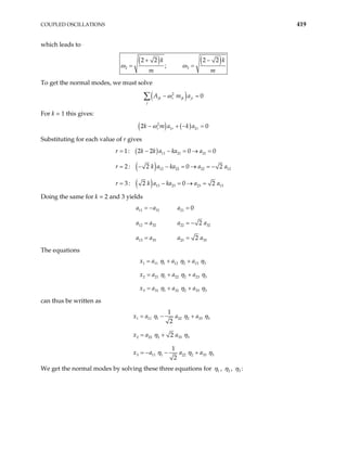 COUPLED OSCILLATIONS 419
which leads to
( ) ( )
2 3
2 2 2 2
;
k k
m m
+ −
= =
ω ω
To get the normal modes, we must solve
( )
2
0
jk r jk jr
j
A m a
ω
− =
∑
For k = 1 this gives:
( ) ( )
2
1 2
2 0
r r r
k m a k a
ω
− + − =
Substituting for each value of r gives
( )
( )
( )
11 21 21
12 22 22 12
13 23 23 13
1: 2 2 0 0
2 : 2 0 2
3 : 2 0 2
r k k a ka a
a ka a
r k a ka a a
= − − = → =
= − − = → = −
= − = → =
r k a
Doing the same for k = 2 and 3 yields
11 31 21
12 32 22 32
13 33 23 33
0
2
2
a a a
a a a a
a a a a
= − =
= = −
= =
The equations
1 11 1 12 2 13
2 21 1 22 2 23
3 31 1 32 2 33
x a a a
x a a a
x a a a
3
3
3
η η η
η η η
η η η
= + +
= + +
= + +
can thus be written as
1 11 1 22 2 33 3
2 22 2 33 3
3 11 1 22 2 33
1
2
2
1
2
x a a a
x a a
x a a a 3
η η η
η η
η η η
= − +
= +
= − − +
We get the normal modes by solving these three equations for 1
η , 2
η , 3
η :
 