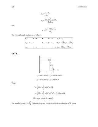 420 CHAPTER 12
1 3
1
11
1 2
2
22
2
2
2 2
x x
a
x x
a
η
η 3
x
−
=
− + −
=
and
1 2
3
33
2
4
x x
a
η 3
x
+ +
=
The normal mode motion is as follows
1 1
2 2
3 2 1 3
:
: 2
: 2
x x
x x
x x x
η
η
• → • ← • = −
← • • → ← • = − = −
• → • → • → = =
3
1 3
2
2
x
η
12-18.
x1
y1
m
b
x
M
M
θ
1 1
1 1
sin ; cos
cos ; sin
x x b x x b
y b b y b
θ θ θ
θ θ θ
= + = +
= − =
Thus
( )
( )
( )
2 2 2
1 1
2 2 2 2
1
1 1
2 2
1 1
2 cos
2 2
1 cos
T Mx m x y
Mx m x b b x
U mgy mgb
θ θ θ
θ
= + +
= + + +
= = −
For small θ,
2
cos 1
2
θ
θ − . Substituting and neglecting the term of order 2
θ θ gives
 