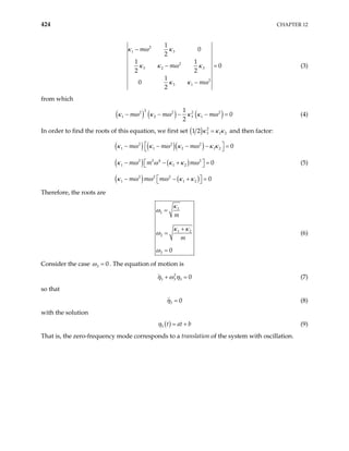 424 CHAPTER 12
2
1 3
2
3 2 3
2
3 1
1
0
2
1 1
0
2 2
1
0
2
m
m
m
κ ω κ
κ κ ω κ
κ κ ω
−
− =
−
(3)
from which
( ) ( ) ( )
2
2 2 2 2
1 2 3 1
1
0
2
m m m
κ ω κ κ ω
− − − −
κ ω (4)
=
In order to find the roots of this equation, we first set ( ) 2
3 1
1 2 2
κ κ κ
= and then factor:
( ) ( )( )
(κ ω (5)
) ( )
( ) ( )
2 2 2
1 1 2 1 2
2 2 4 2
1 1 2
2 2 2
1 1 2
0
0
0
m m m
m m m
m m m
κ ω κ ω κ ω κ κ
ω κ κ ω
κ ω ω ω κ κ
 
− − − −
 
 
− − + =
 
 
− − + =
 
=
Therefore, the roots are
1
1
1 2
2
3 0
m
m
κ
ω
κ κ
ω
ω
=
+
=
=
(6)
Consider the case 3 0
ω = . The equation of motion is
2
3 3 3 0
+ =
η ω η (7)
so that
3 0
η = (8)
with the solution
( )
3 t at b
η = + (9)
That is, the zero-frequency mode corresponds to a translation of the system with oscillation.
 