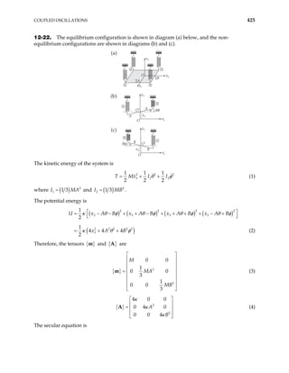 COUPLED OSCILLATIONS 425
12-22. The equilibrium configuration is shown in diagram (a) below, and the non-
equilibrium configurations are shown in diagrams (b) and (c).
1 2
4 3
x1
x2
x3
O
2A
2B
(a)
1
2
x3
x
x3
O
O′
A
A Aθ
θ
2



}
(b)
1
4
x3
x
x3
O
O′
B
B
Bφ φ
2



{
(c)
The kinetic energy of the system is
2 2
3 1 2
1 1 1
2 2 2
T Mx I I 2
θ φ
= + + (1)
where ( ) 2
1 1 3
I M
= A and ( ) 2
2 1 3
I M
= B .
The potential energy is
( ) ( ) ( ) ( )
( )
2 2 2 2
3 3 3 3
2 2 2 2 2
3
1
2
1
4 4 4
2
U x A B x A B x A B x A B
x A B
 
= − − + + − + + + + − +
 
= + +
κ θ φ θ φ θ φ θ
κ θ φ
φ
(2)
Therefore, the tensors { }
m and { }
A are
{ } 2
2
0 0
1
0
3
1
0 0
3
M
MA 0
MB
 
 
 
 
=
 
 
 
 
m (3)
{ } 2
2
4 0 0
0 4 0
0 0 4
A
B
κ
κ
κ
 
 
=  
 
 
A (4)
The secular equation is
 