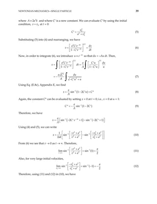 NEWTONIAN MECHANICS—SINGLE PARTICLE 39
where 2
2
A a k
≡
0
v v
=
and where C′ is a new constant. We can evaluate C′ by using the initial
condition, at t = 0:
2
0
2
0
v
C
a v
=
′ 2
+
(5)
Substituting (5) into (4) and rearranging, we have
1 2
2
1
At
At
a C e dx
v
C e dt
−
−
 
′
=  
− ′
 
= (6)
Now, in order to integrate (6), we introduce At
−
≡
u e so that du = –Au dt. Then,
1 2 1 2
2
2
1 1
At
At
a C e a C u du
x dt
C e A C u u
a C du
A C u u
−
−
 
′ ′
 
= =
   
− −
′ ′
 
 
′
− +
′
∫ ∫
= −
∫ (7)
Using Eq. (E.8c), Appendix E, we find
( )
1
sin 1 2
a
x C u C
A
−
= − +
′ ′′ (8)
Again, the constant C″ can be evaluated by setting x = 0 at t = 0; i.e., x = 0 at u = 1:
(
1
sin 1 2
a
C )
C
A
−
= − −
′′ ′ (9)
Therefore, we have
( ) ( )
1 1
sin 2 1 sin 2 1
At
a
e C
x C
A
− − −
 
= − + − − +
′ ′
 
Using (4) and (5), we can write
2 2
2 2
1 1 0
2 2 2 2
0
1
sin sin
2
v a
v a
ak v a v a
− −
 
x
 
  − +
− +
−

= 
 
 
+ +
   
 
(10)
From (6) we see that v → 0 as t → ∞. Therefore,
2 2
1
2 2
lim sin sin (1)
2
t
v a
v a
1 π
− −
→∞
 
− +
= =
 
+
 
(11)
Also, for very large initial velocities,
( )
0
2 2
1 1
0
2 2
0
lim sin sin 1
2
v
v a
v a
π
− −
→∞
 
− +
= − = −
 
+
 
(12)
Therefore, using (11) and (12) in (10), we have
 