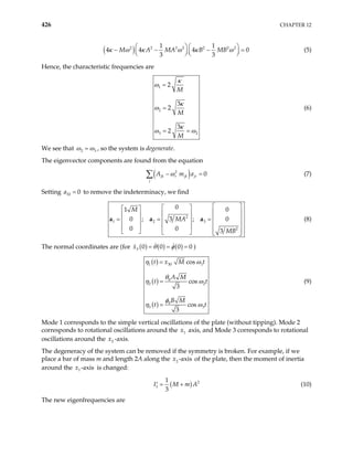 426 CHAPTER 12
( )
2 2 2 2 2 2 2
1 1
4 4 4
3 3
M A MA B MB
κ ω κ ω κ ω
  
− − −
  
  
0

=


(5)
Hence, the characteristic frequencies are
1
2
3 2
2
3
2
3
2
M
M
M
κ
ω
κ
ω
κ
ω ω
=
=
= =
(6)
We see that 2 3
ω ω
= , so the system is degenerate.
The eigenvector components are found from the equation
( )
2
0
jk r jk jr
j
A m a
ω
− =
∑ (7)
Setting to remove the indeterminacy, we find
32 0
a =
2
1 2 3
2
0
1 0
0 ; 3 ; 0
0 0 3
M
MA
MB
 
 
 
 
 
 
 
= = =
 
 
 
 
 
 
     
a
a a (8)
The normal coordinates are (for ( ) ( ) ( )
3 0 0 0
x θ φ 0
= = = )
( )
( )
( )
1 30 1
0
2
0
3 3
cos
cos
3
cos
3
t x M t
A M
t
B M
t t
η ω
θ
2t
η ω
φ
η ω
=
=
=
(9)
Mode 1 corresponds to the simple vertical oscillations of the plate (without tipping). Mode 2
corresponds to rotational oscillations around the axis, and Mode 3 corresponds to rotational
oscillations around the -axis.
1
x
2
x
The degeneracy of the system can be removed if the symmetry is broken. For example, if we
place a bar of mass m and length 2A along the of the plate, then the moment of inertia
around the is changed:
2 -axis
x
1 -axis
x
( ) 2
1
1
3
I M m
= +
′ A (10)
The new eigenfrequencies are
 