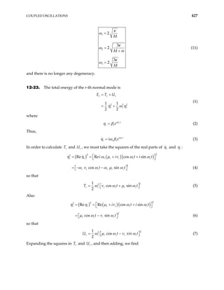 COUPLED OSCILLATIONS 427
1
2
3
2
3
2
3
2
M
M m
M
κ
ω
κ
ω
κ
ω
=
=
+
=
(11)
and there is no longer any degeneracy.
12-23. The total energy of the r-th normal mode is
2 2
1 1
2 2
r r r
r r
E T U
2
r
η ω η
= +
= +
(1)
where
r
i t
r re
= ω
η β (2)
Thus,
r
i t
r r r
i e
= ω
η ω β (3)
In order to calculate T and U , we must take the squares of the real parts of
r r r
η and r
η :
( ) ( )( )
2
2
2
2
Re Re cos sin
cos sin
r r r r r r r
r r r r r r
i i t i
t t
t
 
= = + +
 
−
 
 
η η ω µ ν ω ω
ω ν ω ω µ ω
= − (4)
so that
2
2
1
cos sin
2
r r r r r r
T t
ω ν ω µ ω
= + t
 
  (5)
Also
( ) ( )( )
2
2
2
2
Re Re cos sin
cos sin
r r r r r r
r r r r
i t i
t t
t
 
= = + +
 
 
 
η η µ ν ω ω
µ ω ν ω
= − (6)
so that
2
2
1
cos
2
r r r r r r
U t
ω µ ω ν ω
= − xin t
 
  (7)
Expanding the squares in T and U , and then adding, we find
r r
 