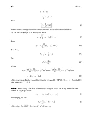 428 CHAPTER 12
( )
2 2 2
1
2
r r r
r r r
E T U
ω µ ν
= +
= +
Thus,
2
2
1
2
r r r
E ω β
= (8)
So that the total energy associated with each normal mode is separately conserved.
For the case of Example 12.3, we have for Mode 1
( )
1 10 20 cos
2
M
x x 1t
η ω
= − (9)
Thus,
( )
1 1 10 20 sin
2
M
x x 1t
η ω
= − − ω (10)
Therefore,
2 2
1 1 1
1 1
2 2
E 2
1
η ω η
= + (11)
But
2 12
1
2
M
κ κ
ω
+
= (12)
so that
( ) ( )
( )( )
2 2
2 2
12 12
1 10 20 1 10 20
2
12 10 20
2 2
1 1
sin cos
2 2 2 2
1
2
4
M M
E x x t x x
M M
x x
+ +
= − + −
= + −
κ κ κ κ
1t
ω ω
κ κ (13)
which is recognized as the value of the potential energy at t = 0. [At t = 0, , so that the
total energy is
1 2 0
x x
= =
( )
1 0
=
U t .]
12-24. Refer to Fig. 12-9. If the particles move along the line of the string, the equation of
motion of the j-th particle is
( ) ( )
1
j j j j
mx x x x x
κ κ
−
= − − − − 1
j+ (1)
Rearranging, we find
( )
1 2
j j j j
x x x x
m
1
κ
−
= − + + (2)
which is just Eq. (12.131) if we identify md
τ with m
κ .
 