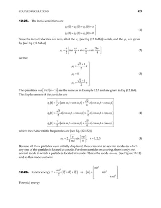 COUPLED OSCILLATIONS 429
12-25. The initial conditions are
( ) ( ) ( )
( ) ( ) ( )
1 2 3
1 2 3
0 0 0
0 0 0 0
q q q a
q q q
= = = 


= = = 
(1)
Since the initial velocities are zero, all of the r
ν [see Eq. (12.161b)] vanish, and the r
µ are given
by [see Eq. (12.161a)]
3
sin sin sin
2 4 2 4
r
a r r r
π π π
µ  
= + +
 
 
(2)
so that
1
2
3
2 1
2
0
2 1
2
a
a
µ
µ
µ

+
= 


= 


−
= 

(3)
The quantities ( )
si are the same as in Example 12.7 and are given in Eq. (12.165).
The displacements of the particles are
n 1
jr n
π +

 

( ) ( ) ( )
( ) ( ) (
( )
)
( ) ( )
1 1 3 1
2 1 3 1
3 1 3 1
1 2
cos cos cos cos
2 4
2 1
cos cos cos cos
2 2
1 2
cos cos cos cos
2 4
q t a t t a t t
a t t a t t
q t a t t a t t
ω ω ω ω
ω ω ω ω
ω ω ω ω
= + + −
= − + +
= − + +
3
3
3
q t (4)
where the characteristic frequencies are [see Eq. (12.152)]
2 sin , 1,2
8
r
r
r
md
τ π
ω  
=  
 
,3
= (5)
Because all three particles were initially displaced, there can exist no normal modes in which
any one of the particles is located at a node. For three particles on a string, there is only one
normal mode in which a particle is located at a node. This is the mode 2
ω ω
= (see Figure 12-11)
and so this mode is absent.
12-26. Kinetic energy ( ) [ ]
2
2
2 2 2 2
1 2 3
2
2
mb
mb
mb
T m mb
 
 
= + + ⇒ =  
 
+
 
θ θ θ
Potential energy
 