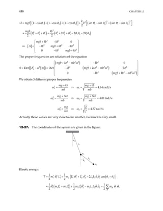 430 CHAPTER 12
( ) ( ) ( ) ( ) ( )
( ) ( )
[ ]
2 2
2
1 2 3 2 1 3
2
2 2 2 2 2 2
1 2 3 1 2 3 1 2 2 3
2 2
2 2 2
2 2
1 cos 1 cos 1 cos sin sin sin sin
2
2 2 2
2 2
0
0
k
U mgb b
mgb kb
mgb kb kb
A kb mgb kb kb
kb mgb kb
2
 
 
= − + − + − + − + −
   
≈ + + + + + − −
 
+ −
 
⇒ = − + −
 
 
− +
 
θ θ θ θ θ θ
θ θ θ θ θ θ θ θ θ θ
θ
The proper frequencies are solutions of the equation
[ ] [ ]
( )
( )
( )
( )
2 2 2 2
2 2 2 2 2
2 2
0
0 Det Det 2
0
mgb kb mb kb
A m kb mgb kb mb kb
kb mgb kb mb
 
+ − −
 
= − = − + − −
 
 
− + −
 
 
ω
ω ω
ω
2
2 2
We obtain 3 different proper frequencies
2
1 1
2
2 2
2
3 3
4.64 rad/s
3 3
4.81rad/s
4.57 rad/s
mg kb mg kb
mb mb
mg kb mg kb
mb mb
mg g
mb f
+ +
= ⇒ = =
+ +
= ⇒ = =
= ⇒ = =
ω ω
ω ω
ω ω
Actually those values are very close to one another, because k is very small.
12-27. The coordinates of the system are given in the figure:
L1
m1
m2
θ1
θ2
L2
Kinetic energy:
( )
( )
( )
2 2 2 2 2 2 2
1 1 1 2 1 1 2 2 1 2 1 2 1 2
2 2 2 2 2
1 1 1 2 1 2 2 2 2 1 2 1 2
1 1
2 cos
2 2
1 1 1
2 2 2
jk j k
jk
T m L m L L L L
m L m L m L m L L m
= + + − −
≈ + + − = ∑
θ θ θ θ θ θ θ
θ θ θ θ θ θ
 