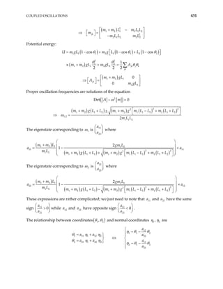 COUPLED OSCILLATIONS 431
( ) 2
1 2 1 2 1 2
2
2 1 2 2 2
jk
m m L m L L
m
m L L m L
 
+ −
 
⇒ =  
  −
 
Potential energy:
( ) ( ) ( )
( )
1 1 1 2 1 1 2 2
2 2
1 2
1 2 1 2 2
1 cos 1 cos 1 cos
1
2 2 2
jk j k
jk
U m gL m g L L
m m gL m gL A
 
= − + − + −
 
≈ + + = ∑
θ θ θ
θ θ
θ θ
( )
1 2 1
2 2
0
0
jk
m m gL
A
m gL
 
+
 
⇒ =  
 
 
Proper oscillation frequencies are solutions of the equation
[ ] [ ]
( )
2
Det 0
A m
− =
ω
( ) ( ) ( ) ( ) ( )
2 2
2
1 2 1 2 1 2 1 1 2 2 1 2
1,2
1 1 2
2
m m g L L m m g m L L m L L
m L L
 
+ + + + − + +
 
⇒ =
ω
The eigenstate corresponding to 1
ω is
11
21
a
a
 

 
 where
( )
( ) ( ) ( ) ( ) ( )
1 2 1 1 2
21 11
2 2
2
1 2
1 2 1 2 1 2 1 1 2 2 1 2
2
1
m m L gm L
a a
m L m m g L L m m g m L L m L L
 
+  
= −
 
 
+ + + + − + +
 
 
 
×
The eigenstate corresponding to 2
ω is
12
22
a
a
 

 
 where
( )
( ) ( ) ( ) ( ) ( )
1 2 1 1 2
22 12
2 2
2
1 2
1 2 1 2 1 2 1 1 2 2 1 2
2
1
m m L gm L
a a
m L m m g L L m m g m L L m L L
 
+  
= −
 
 
+ + − + − + +
 
 
 
×
These expressions are rather complicated; we just need to note that and have the same
sign
11
a 21
a
11
21
0
a
a
 
>
 
  while and have opposite sign
12
a 22
a 11
21
0
a
a
 
<
  .
 
The relationship between coordinates( )
1 2
,
θ θ and normal coordinates 1 2
,
η η are
12
1 1
1 11 1 12 2 22
2 21 1 22 2 11
2 1
21
~
~
a
a a a
a a a
a

−

= +  
⇔
 
= +   −


2
2
η θ θ
θ η η
θ η η
η θ θ
 