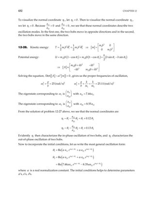 432 CHAPTER 12
To visualize the normal coordinate 1
η , let 2 0
=
η . Then to visualize the normal coordinate 2
η ,
we let 1 0
=
η . Because 11
21
0
a
a
> and 12
22
a
a
0
< , we see that these normal coordinates describe two
oscillation modes. In the first one, the two bobs move in opposite directions and in the second,
the two bobs move in the same direction.
12-28. Kinetic energy: [ ]
2
2
2 2 2 2
1 1 2 2 2
2
0
1 1
2 2 0
m b
T m b m b m
m b
 
= + ⇒ =  
 
θ θ
Potential energy: ( ) ( ) ( )
[ ]
1 1 2 2 1
2 2
1
2 2
2
1 cos 1 cos sin sin
2
k
U m gb m gb b b
m gb kb kb
A
kb m gb kb
= − + − + −
 
+ −
⇒ ≈  
− +
 
2
θ θ θ θ
Solving the equation, [ ] [ ]
( )
2
Det 0
A m
−ω = , gives us the proper frequencies of oscillation,
2 2
1
ω 25 (rad/s)
g
b
= = 2 2
2
1 2
25.11(rad/s)
g k k
b m m
= + + =
ω
The eigenstate corresponding to 1
ω is
11
22
a
a
 

 
 with 21 11
7.44
a a
=
The eigenstate corresponding to 2
ω is
12
22
a
a
 

 
 with 22 12
8.55
a a
=
From the solution of problem 12-27 above, we see that the normal coordinates are
12
1 1 2 1
22
~ 0
a
a
− = + 2
.12
η θ θ θ θ
11
2 1 2 1
21
~ 0
a
a
− = + 2
.13
η θ θ θ θ
Evidently 1
η then characterizes the in-phase oscillation of two bobs, and 2
η characterizes the
out-of-phase oscillation of two bobs.
Now to incorporate the initial conditions, let us write the most general oscillation form:
( )
( )
( )
1 1 2 2
1 1 2 2
1 1 2 2
1 11 12
2 21 22
11 12
Re
Re
Re 7.44 8.35
i t i i t i
i t i i t i
i t i i t i
a e a e
a e a e
a e a e
− −
− −
− −
= +
= +
= −
ω δ ω δ
ω δ ω δ
ω δ ω δ
θ α α
α
α α
θ α
where α is a real normalization constant. The initial conditions helps to determine parameters
α’s, a’s, δ’s.
 