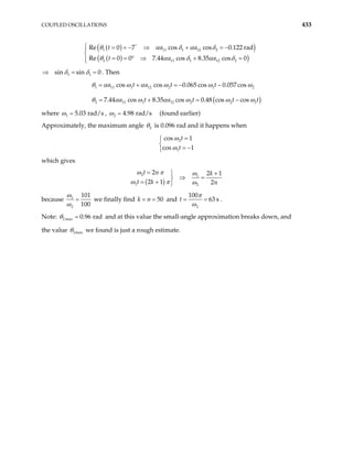 COUPLED OSCILLATIONS 433
( )
( )
( )
( )
1 11 1 12 2
2 11 1 12
Re 0 7 cos cos 0.122 rad
Re 0 0 7.44 cos 8.35 cos 0
t a a
t a a
°
 = = − ⇒ + = −


= = ° ⇒ + =


θ α δ α δ
θ α δ α 2
δ
=
1 1
sin sin 0
⇒ =
δ δ . Then
( )
1 11 1 12 2 1 2
2 11 1 12 2 2
cos cos 0.065 cos 0.057cos
7.44 cos 8.35 cos 0.48 cos cos
a t a t t
a t a t t
= + = − −
= + = − 1t
θ α ω α ω ω ω
θ α ω α ω ω ω
where 1 5.03 rad/s
=
ω , 2 4.98 rad/s
=
ω (found earlier)
Approximately, the maximum angle 2
θ is 0.096 rad and it happens when
2
1
cos 1
cos 1
t
t
=


= −

ω
ω
which gives
( )
2 1
1 2
2 2 1
2 1 2
t n k
t k n
=  +
⇒ =

= + 
ω π ω
ω π ω
because 1
2
101
100
=
ω
ω
we finally find 50
k n
= = and
2
100
63 s
t = =
π
ω
.
Note: 2 max 0.96 rad
=
θ and at this value the small-angle approximation breaks down, and
the value 2max
θ we found is just a rough estimate.
 