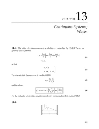 CHAPTER 13
Continuous Systems;
Waves
13-1. The initial velocities are zero and so all of the r
ν vanish [see Eq. (13.8b)]. The r
µ are
given by [see Eq. (13.8a)]
0
3
2 3
sin sin
L
r
r
A x r x
dx
L L L
A
π π
µ
δ
=
=
∫
(1)
so that
3
0, 3
r
A
r
µ
µ
= 


= ≠ 
(2)
The characteristic frequency 3
ω is [see Eq. (13.11)]
3
3
L
π τ
ω
ρ
= (3)
and therefore,
( )
3 3
, cos sin
x
q x t A t
L L
π τ π
ρ
   
=    
 
 
(4)
For the particular set of initial conditions used, only one normal mode is excited. Why?
13-2.
L
3
h
L
435
 