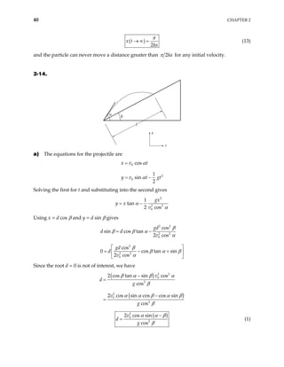 40 CHAPTER 2
( )
2
x t
ka
π
→ ∞ = (13)
and the particle can never move a distance greater than 2ka
π for any initial velocity.
2-14.
y
x
d
α
β
a) The equations for the projectile are
0
2
0
cos
1
sin
2
x v t
y v t gt
α
α
=
= −
Solving the first for t and substituting into the second gives
2
2 2
0
1
tan
2 cos
gx
y x
v
α
α
= −
Using x = d cos β and y = d sin β gives
2 2
2 2
0
2
2 2
0
cos
sin cos tan
2 cos
cos
0 cos tan
2 cos
gd
d d
v
gd
d
v
β
β β α
α
β
sin
β α β
α
= −
 
= − +
 
 
Since the root d = 0 is not of interest, we have
( )
( )
2 2
0
2
2
0
2
2 cos tan sin cos
cos
2 cos sin cos cos sin
cos
v
d
g
v
g
β α β α
β
α α β α β
β
−
=
−
=
( )
2
0
2
2 cos sin
cos
v
d
g
α α β
β
−
= (1)
 