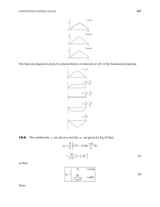 CONTINUOUS SYSTEMS; WAVES 437
1 term
L
1
0
2 terms
L
1
0
3 terms
L
1
0
The time development of q(x,t) is shown below at intervals of 1 of the fundamental period.
8
t = 0, T
t T
=
1
8
7
8
, T
t T
=
1
4
3
4
, T
t T
=
3
8
5
8
, T
t T
=
1
2
13-4. The coefficients r
ν are all zero and the r
µ are given by Eq. (13.8a):
( )
( )
2
0
3 3
8
sin
16
1 1
L
r
r
r x
x L x dx
L L
r
= −
 
= − −
 
∫
π
µ
π
(1)
so that
3
0, even
32
, odd
3
r
r
r
r
µ
π


= 


(2)
Since
 