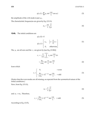 438 CHAPTER 13
( )
, sin cos
r
r
r x
q x t t
L
r
π
µ ω
= ∑ (3)
the amplitude of the n-th mode is just n
µ .
The characteristic frequencies are given by Eq. (13.11):
n
n
L
π τ
ω
ρ
= (4)
13-5. The initial conditions are
( )
( )
0
,0 0
1
,
2
,
0, otherwise
q x
v x s
q x t
=
 
− ≤
 
=  
 
 
(1)
The r
µ are all zero and the r
ν are given by [see Eq. (13.8b)]
( )
( )
2
0
2
0
2
sin
4
sin sin
2
L s
r
r L s
r
r x
v d
L L
v r r s
r L
+
−
= −
=
∫
π
ν
ω
π π
πω
x
(2)
from which
( )( )
1 2
0
0, even
4
1 sin , od
r r
r
r
v r s
r
r L
π
πω
−


= 
− −


d
ν (3)
(Notice that the even modes are all missing, as expected from the symmetrical nature of the
initial conditions.)
Now, from Eq. (13.11),
1
L
π τ
ω
ρ
= (4)
and 1
r r
ω ω
= . Therefore,
( )( )
1 2
0
2
1
4
1 sin , od
r
r
v r s
r
r L
d
π
ν
πω
−
−
= − (5)
According to Eq. (13.5),
 