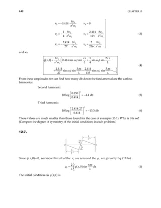 440 CHAPTER 13
0
1 4
2
1
0
2 5
2
1 1
0 0
3 6
2 2
1 1
8
0.414 0
8
1 2.41
4 125
8 8
2.414 2
27 216
v
v
v v
ν ν
π ω
ν
π ω π ω
ν ν
π ω π ω

= − ⋅ =
0
2
8
4 v
ν




= − ⋅ = ⋅ 



= − ⋅ = ⋅


(3)
and so,
( ) 0
1 2
2
1
3 5
8 1 2
, 0.414 sin sin sin sin
4
2.414 3 2.414 5
sin sin sin sin
27 135
v x x
q x t t t
L L
x x
t t
L L

= +



+ − 

…
π π
ω ω
π ω
π π
ω ω −
(4)
From these amplitudes we can find how many db down the fundamental are the various
harmonics:
Second harmonic:
2
0.250
10 log 4.4 db
0.414
 
= −
 
 
(5)
Third harmonic:
2
2.414 27
10 log 13.3 db
0.414
 
= −
 
 
(6)
These values are much smaller than those found for the case of example (13.1). Why is this so?
(Compare the degree of symmetry of the initial conditions in each problem.)
13-7.
3
7
L
3
7
L
h
h
L
O
Since ( )
,0 0
q x = , we know that all of the r
ν are zero and the r
µ are given by Eq. (13.8a):
( )
0
2
,0 sin
L
r
r x
q x dx
L L
π
µ = ∫ (1)
The initial condition on ( )
,
q x t is
 