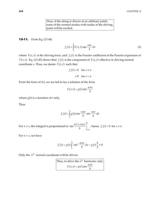 444 CHAPTER 13
Thus, if the string is driven at an arbitrary point,
al modes with nodes at the driving
point will be excited.
none of the norm
13-11. From Eq. (13.44)
( ) ( )
0
, sin
b
s
s x
f t F x t dx
b
π
= ∫ (1)
where ( )
,
F x t is the driving force, and ( )
s
f t is the Fourier coefficient of the Fourier expansion of
( )
,
F x t . Eq. (13.45) shows that is the component of
( )
s
f t ( )
,
F x t effective in driving normal
coordinate s. Thus, we desire ( )
,
F x t such that
( ) 0 for
0 for
s
f t s n
s n
= ≠
≠ =
From the form of (1), we are led to try a solution of the form
( ) ( )
, sin
n x
F x t g t
b
=
π
where g(t) is a function of t only.
Thus
( ) ( )
0
sin sin
b
s
n x s x
f t g t dx
b b
= ∫
π π
For n ≠ s, the integral is proportional to
( )
0
sin
b
x
n s x
b
π
=
± 


; hence ( ) 0
s
f t = for s ≠ n.
For n = s, we have
( ) ( ) ( )
2
0
sin 0
2
b
s
n x b
f t g t dx g t
b
= =
∫
π
≠
Only the n normal coordinate will be driven.
th
( ) ( )
th
Thus, to drive the harmonic only,
, sin
n
n x
F x t g t
b
=
π
 