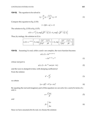 CONTINUOUS SYSTEMS; WAVES 445
13-12. The equation to be solved is
2 2
0
s s s
D s
b
π τ
η η η
ρ ρ
+ + = (1)
Compare this equation to Eq. (3.35):
2
0
2 0
x x x
β ω
+ + =
The solution to Eq. (3.35) is Eq. (3.37):
( ) ( ) ( )
2 2 2 2
1 0 2
exp exp
t
e A t A t
−  
+ −
 
β
β ω β ω0
x t = − −
Thus, by analogy, the solution to (1) is
( )
2 2
2 2 2 2
2
1 2
2 2
exp exp
4 4
Dt
s
D s D s
n t e A t A t
b b
−
 
  
 
= − + − −

  
 

   
  
 
ρ π τ π τ
ρ ρ ρ ρ 
13-13. Assuming k is real, while ω and v are complex, the wave function becomes
( ) ( )
( )
, i t i t kx
t kx t
x t Ae
Ae e
+ −
− −
=
=
α β
α β
ψ
(1)
whose real part is
( ) ( )
, cos
t
x t Ae t kx
β
ψ −
= α − (2)
and the wave is damped in time, with damping coefficient β.
From the relation
2
2
2
k
v
ω
= (3)
we obtain
(4)
( ) (
2 2
2
i k u iw
α β
+ = + )
By equating the real and imaginary part of this equation we can solve for α and β in terms of u
and w:
2
k uw
α
β
= (5)
and
(6)
kw
iku
β


=


Since we have assumed β to be real, we choose the solution
 