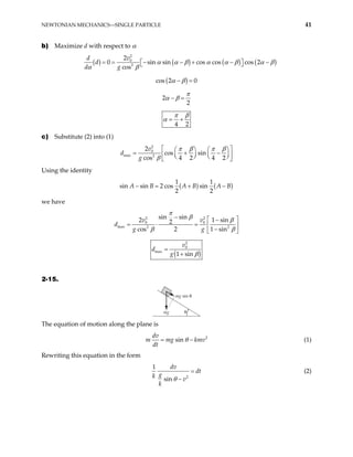 NEWTONIAN MECHANICS—SINGLE PARTICLE 41
b) Maximize d with respect to α
( ) ( ) ( ) (
2
0
2
2
0 sin sin cos cos cos 2
cos
v
d
d
d g
)
α α β α α β α β
α β
= = − − + − −
 
 
( )
cos 2 0
α β
− =
2
2
π
α β
− =
4 2
π β
α = +
c) Substitute (2) into (1)
2
0
max 2
2
cos sin
cos 4 2 4 2
v
g
d
π β π β
β
 
  
= +
  

− 
 
   
 
Using the identity
( ) ( )
1 1
n sin 2 cos sin
2 2
si A B A B A
− = + − B
we have
2 2
0 0
max 2 2
sin sin 1 sin
2 2
cos 2 1 sin
v v
g g
d
π
β β
β β
−  
−
= ⋅ =  
−
 
( )
2
0
max
1 sin
v
d
g β
=
+
2-15.
mg θ
mg sin θ
The equation of motion along the plane is
2
sin
dv
m mg km
dt
θ
= − v (1)
Rewriting this equation in the form
2
1
sin
dv
dt
g
k v
k
θ
=
−
(2)
 