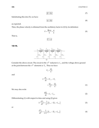 446 CHAPTER 13
kw
β = (7)
Substituting this into (5), we have
ku
α = (8)
as expected.
Then, the phase velocity is obtained from the oscillatory factor in (2) by its definition:
Re
V
k k
ω α
= = (9)
That is,
V u
=
13-14.
Vn+2
Vn–2
L′
C′
In
Vn–1
L′
In+1
Vn
L′
In+2
Vn+1
Qn–1
C′
Qn
C′
Qn+1
C′
Qn+2
C′
Qn–2
L′
In–2
Consider the above circuit. The circuit in the inductor is I , and the voltage above ground
at the point between the elements is V . Thus we have
th
n n
th
n n
n
n
Q
V
C
=
′
and
1
1
n
n n
n
dI
L V V
dt
Q Q
C C
−
−
= −
′
= − n
′ ′
(1)
We may also write
1
n
n n
dQ
I I
dt
+
= − (2)
Differentiating (1) with respect to time and using (2) gives
[
2
1
2
1
2
n
n n n
d I
L I I
dt C
]
1
I
− +
= − +
′
′
(3)
or
[
2
1
2
1
2
n
n n n
d I
I I I
dt L C
−
= − + ]
1
+
′ ′
(4)
 