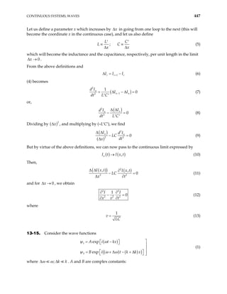 CONTINUOUS SYSTEMS; WAVES 447
Let us define a parameter x which increases by x
∆ in going from one loop to the next (this will
become the coordinate x in the continuous case), and let us also define
;
L C
L C
x x
′ ′
≡ ≡
∆ ∆
(5)
which will become the inductance and the capacitance, respectively, per unit length in the limit
.
0
x
∆ →
From the above definitions and
1
r r
I I I
+ r
∆ = − (6)
(4) becomes
(
2
1
2
1
0
n
n n
d I
I I
dt L C
− )
+ ∆ − ∆ =
′ ′
(7)
or,
( )
2
2
0
n
n
I
d I
dt L C
∆ ∆
− =
′ ′
(8)
Dividing by ( )2
x
∆ , and multiplying by (–L′C′), we find
( )
( )
2
2 2
0
n n
I d I
LC
dt
x
∆ ∆
− =
∆
(9)
But by virtue of the above definitions, we can now pass to the continuous limit expressed by
( ) ( )
,
n
I t I x t
→ (10)
Then,
( )
( ) ( )
2
2 2
, ,
0
I x t I x t
LC
x t
∆ ∆ ∂
− =
∆ ∂
(11)
and for , we obtain
0
x
∆ →
2 2
2 2 2
1
0
I I
x v t
∂ ∂
− =
∂ ∂
(12)
where
1
v
LC
= (13)
13-15. Consider the wave functions
( )
( ) ( )
( )
1
2
exp
exp
A i t kx
B i t k k x
ψ ω
ψ ω ω

= −
 
 


 
= + ∆ − + ∆ 
  
(1)
where ; k k
ω ω
∆ ∆ . A and B are complex constants:
 