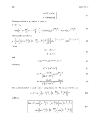 448 CHAPTER 13
( )
( )
exp
exp
a
b
A A i
B B i
φ
φ

=


= 
(2)
The superposition of 1
ψ and 2
ψ is given by
( ) ( )
1 2
2 2
exp exp exp
2 2
t kx t kx
i
a b
k
i t k x A i e B i e
ω
i
ω
ψ ψ ψ
ω
ω φ
∆ −∆ ∆ −∆
φ
  
−

   
  
= +

 
 
∆ ∆
 
 
 
= + − + × +
 
   
 
 
   
 
   
 
(3)
which can be rewritten as
2
exp
2 2 2
a b b a
t kx t kx
i i
a b
k
i w t k x A e B e
ω φ φ ω φ φ
φ φ
ω
ψ
∆ −∆ − + ∆ −∆ + −
2
  
−

   
   
 
 
 
+
∆ ∆
 
 
 
= + − + + × +
 
 
   
 
 
   
 
   
   
(4)
Define
b a
t x k
ω δ
φ φ α
∆ − ∆ ≡ 


− ≡ 
(5)
and
( ) ( )
2 2
i i i
A e B e
δ α δ α
e θ
− + +
+ = Γ (6)
Therefore,
( )
2 2
2
2
A B
Γ = + (7)
( )
( )
1 2
2 2
cos cos
2
2
a
A B
A B
δ
θ
+
+
=
 
+
 
(8)
( )
( )
1 2
2 2
sin sin
2
2
a
B A
A B
δ
θ
+
−
=
 
+
 
(9)
That is, θ is a function of ( ) ( )
t k
∆ − ∆ x
ω . Using (6) and (7) – (9), we can rewrite (4) as
exp
2 2 2
i
a b
k
i t k x e θ
φ φ
ω
 
+
∆ ∆
 
 
 
= Γ + − + +
   
    
 
 
ψ ω (10)

and then,
Re cos cos
2 2 2
sin sin
2 2 2
a b
a b
k
t k x
k
t k x
 +
∆ ∆
 
  
 
= Γ + − + +
    
 
 
   
 
 


+
∆ ∆
 
   
 
− + − + + 
   
 
 
   
 
  
φ φ
ω
ψ ω θ
φ φ
ω
ω θ

(11)
 