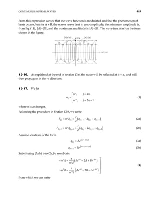 CONTINUOUS SYSTEMS; WAVES 449
From this expression we see that the wave function is modulated and that the phenomenon of
beats occurs, but for A ≠ B, the waves never beat to zero amplitude; the minimum amplitude is,
from Eq. (11), A B
− , and the maximum amplitude is A B
+ . The wave function has the form
shown in the figure.
A B
+ A B
−
Reψ
wt – kx
13-16. As explained at the end of section 13.6, the wave will be reflected at and will
then propagate in the –x direction.
0
x x
=
13-17. We let
, 2
, 2
j
m j n
m
m j n
=
′


=
 1
= +
′′

(1)
where n is an integer.
Following the procedure in Section 12.9, we write
(
2 2 2 1 2 2
2
n n n n n
F m q q q q
d
−
= = − +
′ )
1
+
τ
(2a)
(
2 1 2 1 2 2 1 2 2
2
n n n n
F m q q q q
d
+ + +
= = − +
′′ )
n+
τ
(2b)
Assume solutions of the form
( )
2
2
i t nkd
n
q Ae ω −
= (3a)
( )
[ ]
2 1
2 1
i t n kd
n
q Be
ω − +
+ = (3b)
Substituting (3a,b) into (2a,b), we obtain
( )
( )
2
2
2
2
ikd ikd
ikd ikd
A Be A Be
m d
B Ae B Ae
m d
τ
ω
τ
ω
−
−

− = − + 
′



− = − +

′′
(4)
from which we can write
 