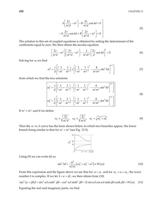 450 CHAPTER 13
2
2
2 2
cos 0
2 2
cos 0
A B kd
m d m d
A kd B
m d m d
τ τ
ω
τ τ
ω

 
− − = 
 
′ ′
  

  
− + −
  =

′′ ′′
  
(5)
The solution to this set of coupled equations is obtained by setting the determinant of the
coefficients equal to zero. We then obtain the secular equation
2
2 2
2 2 1 2
cos 0
kd
m d m d m m d
τ τ τ
ω ω
   
− − −
   
′ ′′ ′ ′′
     
 
=
  (6)
Solving for ω, we find
1 2
2
1 1 1 1 4
sin kd
d m m m m m m
τ  
2
ω 2
 
   
 
= + ± + −
 
   
   
′ ′′ ′ ′′ ′ ′′
 
 
 
(7)
from which we find the two solutions
1 2
2
2 2
1
1 2
2
2 2
2
1 1 1 1 4
sin
1 1 1 1 4
sin
kd
d m m m m m m
kd
d m m m m m m
τ
ω
τ
ω
 
 
   
 
= + + + −
 
   
   
′ ′′ ′ ′′ ′ ′′
 
 
 
 
 
   
 
= + − + −
 
   
   
′ ′′ ′ ′′ ′ ′′
 
 
 
(8)
If m′ < m″, and if we define
2
2 2
, ,
a b c
m d m d
τ τ 2
a b
ω ω ω ω
≡ ≡ =
′′ ′
ω
+ (9)
Then the ω vs. k curve has the form shown below in which two branches appear, the lower
branch being similar to that for m′ = m″ (see Fig. 13-5).
ωa
ωb
ωc
0 k
ω
π/2d
Using (9) we can write (6) as
( ) ( )
2
2 2 2 2
2 2
sin a b
a b
kd W
ω
ω ω ω ω
ω ω
= + − ≡ (10)
From this expression and the figure above we see that for c
ω ω
> and for a b
ω ω ω
< < , the wave
number k is complex. If we let , we then obtain from (10)
k κ
= + iβ
( ) ( )
2 2 2 2 2
sin sin cosh cos sinh 2 sin cos sinh cosh
i d d d d d i d d d d W
κ β κ β κ β κ κ β β ω
+ = − + = (11)
Equating the real and imaginary parts, we find
 