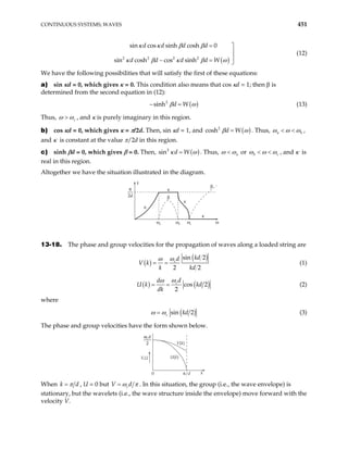 CONTINUOUS SYSTEMS; WAVES 451
( )
2 2 2 2
sin cos sinh cosh 0
sin cosh cos sinh
d d d d
d d d d W
κ κ β β
κ β κ β
= 
ω


− = 
(12)
We have the following possibilities that will satisfy the first of these equations:
a) sin κd = 0, which gives κ = 0. This condition also means that cos κd = 1; then β is
determined from the second equation in (12):
( )
2
sinh d W
β ω
− = (13)
Thus, c
ω ω
> , and κ is purely imaginary in this region.
b) cos κd = 0, which gives κ = π/2d. Then, sin κd = 1, and ( )
2
cosh d W
β ω
= . Thus, a b
ω ω ω
< < ,
and κ is constant at the value π/2d in this region.
c) sinh βd = 0, which gives β = 0. Then, ( )
2
n d W
si κ ω
= . Thus, a
ω ω
< or b c
ω ω ω
< < , and κ is
real in this region.
Altogether we have the situation illustrated in the diagram.
k
κ
κ
κ
κ
ωa ωb ωc ω
β
β
π
2d
13-18. The phase and group velocities for the propagation of waves along a loaded string are
( )
( )
sin 2
2 2
c
kd
d
V k
k kd
ω
ω
= = (1)
( ) ( )
cos 2
2
cd
d
U k kd
dk
ω
ω
= = (2)
where
( )
sin 2
c kd
ω ω
= (3)
The phase and group velocities have the form shown below.
V,U U(k)
V(k)
0 k
π/d
ωcd
2
When k d
π
= , U = 0 but cd
V ω π
= . In this situation, the group (i.e., the wave envelope) is
stationary, but the wavelets (i.e., the wave structure inside the envelope) move forward with the
velocity V.
 