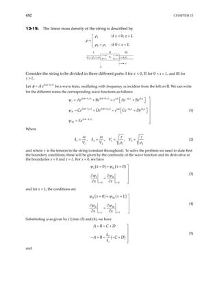 452 CHAPTER 13
13-19. The linear mass density of the string is described by
1
2 1
if 0;
if 0
x x
x L
L
< >


=
 > < <

ρ
ρ
ρ ρ
I II III
0
x
ρ1 ρ1
ρ2
Consider the string to be divided in three different parts: I for x < 0, II for 0 < x < L, and III for
x > L.
Let be a wave train, oscillating with frequency ω, incident from the left on II. We can write
for the different zones the corresponding wave functions as follows:
( 1
i t k x
A e ω
φ −
= )
II
ψ
( ) ( )
( ) ( )
( )
1 1 1 1
2 2 2 2
1
i t k x i t k x i t ik x ik x
I
i t k x i t k x i t ik x ik x
i t k x
III
Ae Be e Ae Be
Ce De e Ce De
Ee
ω ω ω
ω ω ω
ω
ψ
ψ
− + −
− + −
−

 
= + = +
  

 
= +
= + 
 


= 

(1)
Where
1 2 1 2
1 2 1
, , ,
V V
V V 2
k k
ω ω τ τ
ρ ρ
= = = = (2)
and where τ is the tension in the string (constant throughout). To solve the problem we need to state first
the boundary conditions; these will be given by the continuity of the wave function and its derivative at
the boundaries x = 0 and x = L. For x = 0, we have
( ) ( )
I II
I II
0 0
0 0
x x
x x
x x
= =
= = = 


∂ ∂

=
∂ ∂ 

ψ ψ
ψ ψ (3)
and for x = L, the conditions are
( ) ( )
II III
II III
0
x L x L
x x
x x
= =
= = = 
L


∂ ∂

=
∂ ∂ 

ψ ψ
ψ ψ (4)
Substituting ψ as given by (1) into (3) and (4), we have
( )
2
1
A B C D
k
A B C D
k
+ = + 


− + = − + 

(5)
and
 