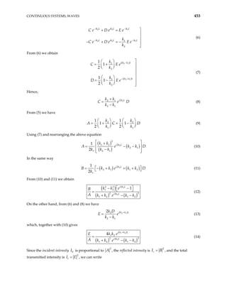 CONTINUOUS SYSTEMS; WAVES 453
2 2 1
2 2 1
1
2
ik L ik L ik L
ik L ik L ik L
C e D e E e
k
C e D e E e
k
− −
− −

+ =



− + = −


(6)
From (6) we obtain
( )
( )
2 1
2 1
1
2
1
2
1
1
2
1
1
2
i k k L
i k k L
k
C E e
k
k
D E e
k
−
− +

 
= + 
 
  


 
= − 
 
  

(7)
Hence,
2
2
2 1
2 1
i k L
k k
C e
k k
D
+
=
−
(8)
From (5) we have
2
1 1
1 1
1 1
2 2
k k2
A C
k k
   
= + + −
   
   
D (9)
Using (7) and rearranging the above equation
( )
( )
( )
2
2
1 2 2
2 1
1 2 1
1
2
i k L
k k
A e k k
k k k
D
 
+
= − −
 
−
 
 
(10)
In the same way
( ) ( )
2
2
2 1 1 2
1
1
2
i k L
B k k e k k
k
D
 
= − + + +
  (11)
From (10) and (11) we obtain
( )
( ) ( )
2
2
2 2 2
1 2
2 2
1 2 1 2
1
i k L
i k L
k k e
B
A k k e k k
 
− −
 
=
+ − −
2
(12)
On the other hand, from (6) and (8) we have
( )
2 1
2
2 1
2 i k k L
k D
E e
k k
+
=
−
(13)
which, together with (10) gives
( )
( ) ( )
1 2
2
1 2
2 2
1 2 1 2
4 i k k L
i k L
k k e
E
A k k e k k
+
=
+ − −
2
(14)
Since the incident intensity is proportional to
0
I
2
A , the reflected intensity is
2
r
I B
= , and the total
transmitted intensity is
2
t E
I = , we can write
 