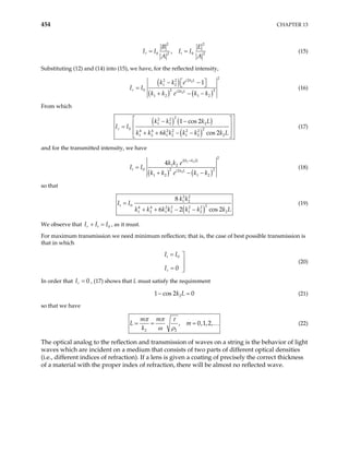 454 CHAPTER 13
2 2
0 2
,
r t
B E
I I I I0 2
A A
= = (15)
Substituting (12) and (14) into (15), we have, for the reflected intensity,
( )
( ) ( )
2
2
2
2 2 2
1 2
0 2 2
1 2 1 2
1
i k L
r i k L
k k e
I I
k k e k k
 
− −
 
=
+ − −
2
(16)
From which
( ) ( )
( )
2
2 2
1 2 2
0 2
4 4 2 2 2 2
1 2 1 2 1 2 2
1 cos 2
6 cos 2
r
k k k L
k k k k k k k L
 
− −

=
 
+ + − −
 
I I (17)

and for the transmitted intensity, we have
( )
( ) ( )
1 2
2
2
1 2
0 2 2
1 2 1 2
4 i k k L
t i k L
k k e
I I
k k e k k
+
=
+ − −
2
(18)
so that
( )
2 2
1 2
0 2
4 4 2 2 2 2
1 2 1 2 1 2 2
8
6 2 cos 2
t
k k
k k k k k k k L
=
+ + − −
I I (19)
We observe that I I , as it must.
0
r t I
+ =
For maximum transmission we need minimum reflection; that is, the case of best possible transmission is
that in which
0
0
t
r
I I
I
= 


= 
(20)
In order that , (17) shows that L must satisfy the requirement
0
r
I =
2
1 cos 2 0
k L
− = (21)
so that we have
2 2
, 0,1,2,
m m
L m
k
π π τ
ω ρ
= = = … (22)
The optical analog to the reflection and transmission of waves on a string is the behavior of light
waves which are incident on a medium that consists of two parts of different optical densities
(i.e., different indices of refraction). If a lens is given a coating of precisely the correct thickness
of a material with the proper index of refraction, there will be almost no reflected wave.
 