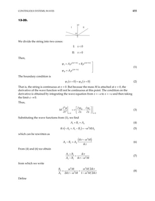 CONTINUOUS SYSTEMS; WAVES 455
13-20.
I II
M
0
y
We divide the string into two zones:
I: 0
II: 0
x
x
<
>
Then,
( ) ( )
( )
I 1 1
II 2
i t kx i t kx
i t kx
A e B e
A e
− +
−

= +


= 
ω ω
ω
ψ
ψ
(1)
The boundary condition is
( ) ( )
I II
0
x x 0
= = =
ψ ψ (2)
That is, the string is continuous at x = 0. But because the mass M is attached at x = 0, the
derivative of the wave function will not be continuous at this point. The condition on the
derivative is obtained by integrating the wave equation from x = –ε to x = +ε and then taking
the limit ε → 0.
Thus,
2
II I
2
0
0 x
x
M
t x x =
=
∂ ∂
∂ 
= −

∂ ∂ ∂
 
ψ ψ
ψ
τ


2
(3)
Substituting the wave functions from (1), we find
1 1
A B A
+ = (4)
( ) 2
2 1 1
ik A A B MA
τ − + − = − 2
ω (5)
which can be rewritten as
( )
2
1 1 2
ik M
A B A
ik
−
− =
τ ω
τ
(6)
From (4) and (6) we obtain
1 1
2
1 1
A B ik
A B ik M
τ
τ ω
+
=
− −
(7)
from which we write
2
2
1
2 2
1
2
2 1 2
M ik
B M
A ik M M ik
ω τ
ω
τ ω ω
= =
− − τ
(8)
Define
 