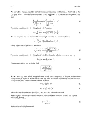 42 CHAPTER 2
We know that the velocity of the particle continues to increase with time (i.e., 0
dv dt > ), so that
( ) 2
sin
g k v
θ > . Therefore, we must use Eq. (E.5a), Appendix E, to perform the integration. We
find
1
1 1
tanh
sin sin
v
t C
k g g
k k
θ θ
−  
= +
 
 
 
(3)
The initial condition v(t = 0) = 0 implies C = 0. Therefore,
( )
sin tanh sin
g dx
v gk
k d
θ θ
= t
t
= (4)
We can integrate this equation to obtain the displacement x as a function of time:
( )
sin tanh sin
g
x gk
k
θ θ
= ∫ t dt
Using Eq. (E.17a), Appendix E, we obtain
( )
ln cosh sin
sin
sin
gk t
g
k gk
θ
θ
θ
=
x C
+ ′ (5)
The initial condition x(t = 0) = 0 implies C′ = 0. Therefore, the relation between d and t is
( )
1
ln cosh sin
d gk
k
t
θ
= (6)
From this equation, we can easily find
( )
1
cosh
sin
dk
e
t
gk θ
−
= (7)
2-16. The only force which is applied to the article is the component of the gravitational force
along the slope: mg sin α. So the acceleration is g sin α. Therefore the velocity and displacement
along the slope for upward motion are described by:
( )
0 sin
v v g t
α
= − (1)
( 2
0
1
sin
2
x v t g t
)
α
= − (2)
where the initial conditions ( ) 0
0 v
= =
v t and ( )
0
x t 0
= = have been used.
At the highest position the velocity becomes zero, so the time required to reach the highest
position is, from (1),
0
0
sin
v
t
g α
= (3)
At that time, the displacement is
 